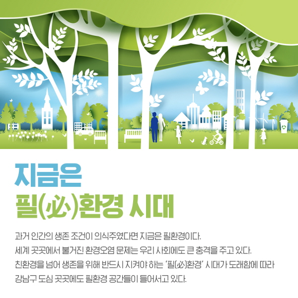 지금은 필환경 시대 과거 인간의 생존 조건이 의식주였다면 지금은 필환경이다. 세계 곳곳에서 불거진 환경오염 문제는 우리 사회에도 큰 충격을 주고 있다. 친환경을 넘어 생존을 위해 반드시 지켜야 하는 '필환경'시대가 도래함에 따라 강남구 도심 곳곳에도 필환경 공간들이 들어서고 있다.