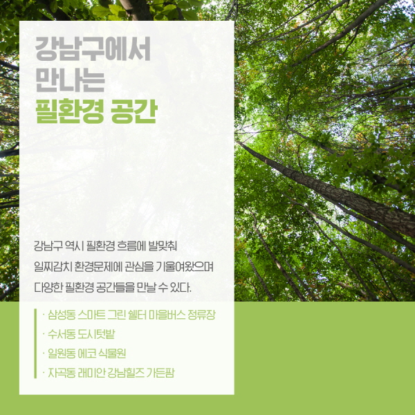강남구에서 만나는 필환경 공간 강남구 역시 필환경 흐름에 발맞춰 일찌감치 환경문제에 관심을 기울여왔으며 다양한 필환경 공간들을 만날 수 있다. -삼성동 스마트 그린 쉘터 마을버스 정류장 -수서동 도시텃밭 -일원동 에코 식물원 -자곡동 래미안 강남힐즈 가든팜
