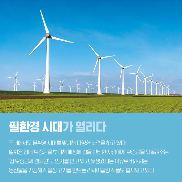 필환경 시대가 열리다 국내에서도 필환경 시대를 맞이해 다양한 노력을 하고 있다. 일회용 컵에 보증금을 부과해 매장에 컵을 반납한 사람에게 보증금을 되돌려주는 '컵 보증급제 캠페인'도 인기를 얻고 있고, 못생겼다는 이유로 버려지는 농산물을 가공해 식무성 고기를 만드는 리사이클링 식품도 출시되고 있다.