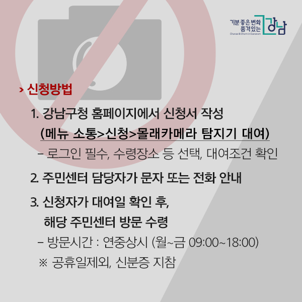 신청방법 1. 강남구청 홈페이지에서 신청서 작성(메뉴 소통>신청>몰래카메라 탐지기 대여) - 로그인 필수, 수령장소 등 선택, 대여조건 확인 2. 주민센터 담당자가 문자 또는 전화 안내 3. 신청자가 대여일 확인 후, 해당 주민센터 방문 수령 - 방문시간 : 연중상시 (월~금 09:00~18:00) ※ 공휴일제외, 신분증 지참