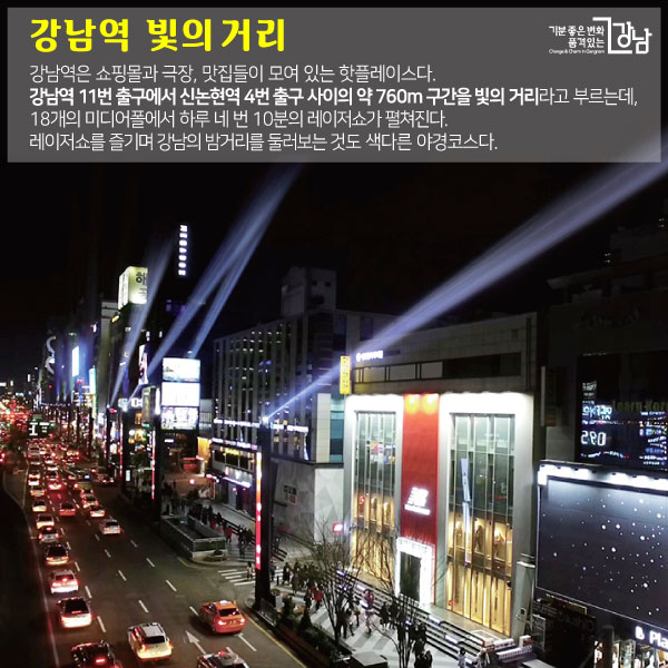 강남역 빛의 거리 강남역은 쇼핑몰과 극장, 맛집들이 모여 있는 핫플레이스다. 강남역 11번 출구에서 신논현역 4번 출구 사이의 약 760m 구간을 빛의 거리라고 부르는데, 18개의 미디어폴에서 하루 네 번 10분의 레이저쇼가 펼쳐진다. 레이저쇼를 즐기며 강남의 밤거리를 둘러보는 것도 색다른 야경코스다.