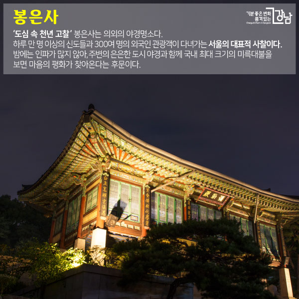 봉은사  ‘도심 속 천년 고찰’ 봉은사는 의외의 야경명소다. 하루 만 명 이상의 신도들과 300여 명의 외국인 관광객이 다녀가는 서울의 대표적 사찰이다. 밤에는 인파가 많지 않아, 주변의 은은한 도시 야경과 함께 국내 최대 크기의 미륵대불을 보면 마음의 평화가 찾아온다는 후문이다.  