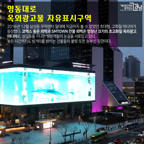 영동대로 옥외광고물 자유표시구역 2016년 12월 삼성동 무역센터 일대에 지금까지 볼 수 없었던 초대형, 고화질 미디어가 등장했다. 코엑스 동문 외벽과 SMTOWN 건물 외벽은 엄청난 크기의 초고화질 옥외광고 미디어로, 삼성동을 지나는 방문객들의 눈길을 사로잡고 있다. 늦은 시간까지도 밤거리를 밝히는 건물들의 불빛 또한 눈부신 장관이다.