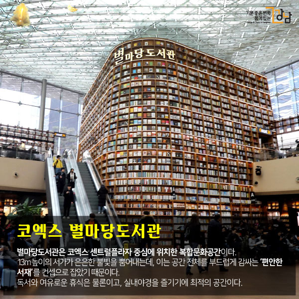 코엑스 별마당도서관 별마당도서관은 코엑스 센트럴플라자 중심에 위치한 복합문화공간이다. 13m 높이의 서가가 은은한 불빛을 뿜어내는데, 이는 공간 전체를 부드럽게 감싸는 ‘편안한 서재’를 컨셉으로 잡았기 때문이다. 독서와 여유로운 휴식은 물론이고, 실내야경을 즐기기에 최적의 공간이다.