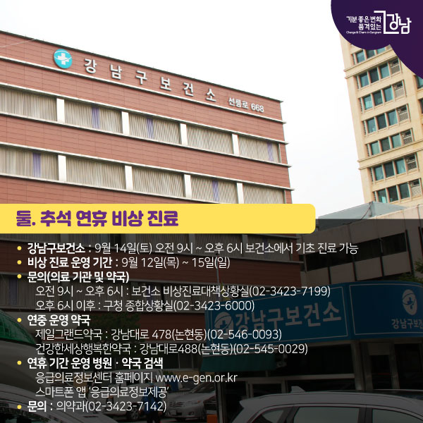 둘. 추석 연휴 비상 진료● 강남구보건소 : 9월 14일(토) 오전 9시 ~ 오후 6시 보건소에서 기초 진료 가능● 비상 진료 운영 기간 : 9월 12일(목) ~ 15일(일)● 문의(의료 기관 및 약국)오전 9시 ~ 오후 6시 : 보건소 비상진료대책상황실(02-3423-7199)오후 6시 이후 : 구청 종합상황실(02-3423-6000)● 연중 운영 약국제일그랜드약국 : 강남대로 478(논현동)(02-546-0093)건강한세상행복한약국 : 강남대로488(논현동)(02-545-0029)● 연휴 기간 운영 병원ㆍ약국 검색응급의료정보센터 홈페이지 www.e-gen.or.kr스마트폰 앱 ‘응급의료정보제공’● 문의 : 의약과(02-3423-7142)