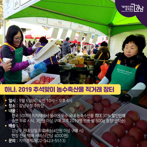 하나. 2019 추석맞이 농수축산물 직거래 장터 ● 일시 : 9월 5일(목) 오전 10시 ~ 오후 6시 ● 장소 : 강남구청 주차장 ● 내용 : 전국 50여개 지자체에서 올라온 우수 국내 농축수산물 최대 30% 할인판매 송편 무료 시식, 3만원 이상 구매 고객 2019명 명품 쌀 500g 증정(선착순) ● 배송 : 강남구 관내 당일 무료배송(4만원 이상 구매 시)현장 전국 택배 서비스(건당 4000원)● 문의 : 지역경제과(02-3423-5513)