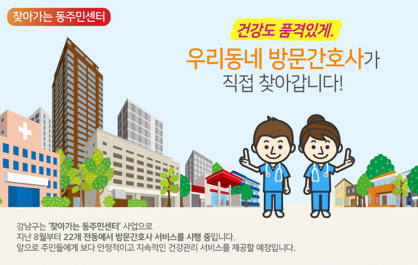 건강도 품격있게. 우리동네 방문간호사가 직접 찾아갑니다! 강남구는 ‘찾아가는 동주민센터’ 사업으로지난 8월부터 22개 전동에서 방문간호사 서비스를 시행 중입니다. 앞으로 주민들에게 보다 안정적이고 지속적인 건강관리 서비스를 제공할 예정입니다.
