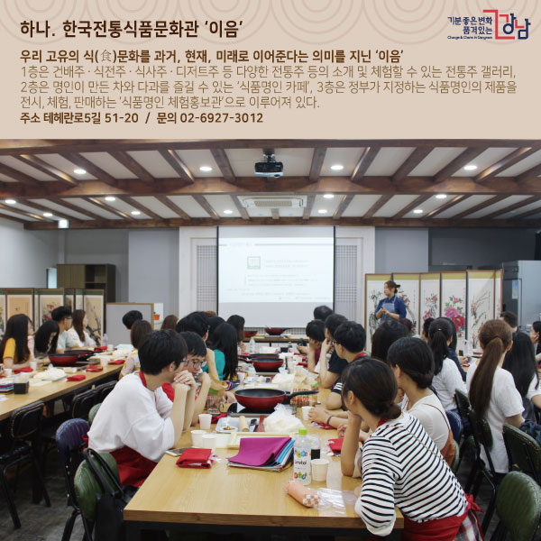 하나. 한국전통식품문화관 ‘이음’우리 고유의 식(食)문화를 과거, 현재, 미래로 이어준다는 의미를 지닌 ‘이음’1층은 건배주ㆍ식전주ㆍ식사주ㆍ디저트주 등 다양한 전통주 등의 소개 및 체험할 수 있는 전통주 갤러리, 2층은 명인이 만든 차와 다과를 즐길 수 있는 ‘식품명인 카페’, 3층은 정부가 지정하는 식품명인의 제품을 전시, 체험, 판매하는 ‘식품명인 체험홍보관’으로 이루어져 있다.주소 테헤란로5길 51-20 문의 02-6927-3012