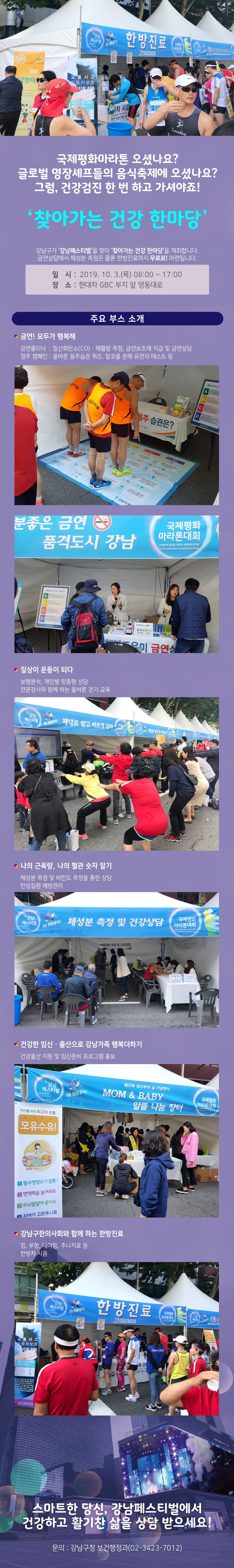 [2019 강남페스티벌]국제평화마라톤 오셨나요?글로벌 명장 셰프들의 음식축제에 오셨나요?그럼, 건강검진 한 번 하고 가셔야죠!‘찾아가는 건강 한마당’강남구가 ‘강남페스티벌’을 맞아 ‘찾아가는 건강 한마당’을 개최합니다. 금연상담에서 체성분 측정은 물론 한방진료까지 무료로! 마련됩니다.❍ 일시 : 2019. 10. 3.(목) 08:00 ~ 17:00     ❍ 장소 : 현대차 GBC 부지 앞 영동대로❍ 주요 부스 소개하나. 금연! 모두가 행복해 - 금연클리닉 : 일산화탄소(CO)ㆍ폐활량 측정, 금연보조제 지급 및 금연상담 - 절주 캠페인 : 올바른 음주습관 퀴즈. 알코올 분해 유전자 테스트 등둘. 일상이 운동이 되다 - 보행분석, 개인별 맞춤형 상담 - 전문강사와 함께 하는 올바른 걷기 교육셋. 나의 근육량, 나의 혈관 숫자 알기  - 체성분 측정 및 비만도 측정을 통한 상담 - 만성질환 예방관리넷. 건강한 임신ㆍ출산으로 강남가족 행복더하기 - 건강출산 지원 및 임신준비 프로그램 홍보다섯. 강남구한의사회와 함께 하는 한방진료 - 침, 부항, 테이핑, 추나치료 등 - 한방차 시음스마트한 당신,강남페스티벌에서건강하고 활기찬 삶을 상담 받으세요!문의 : 강남구청 보건행정과(02-3423-7012)