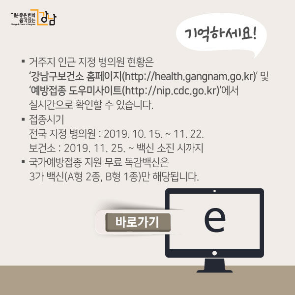 기억하세요!- 거주지 인근 지정 병의원 현황은 ‘강남구보건소 홈페이지(http://health.gangnam.go.kr)’ 및 ‘예방접종 도우미사이트(http://nip.cdc.go.kr)’에서 실시간으로 확인할 수 있습니다. - 접종시기 전국 지정 병의원 : 2019. 10. 15. ~ 11. 22. / 보건소 : 2019. 11. 25. ~ 백신 소진 시까지 - 국가예방접종 지원 무료 독감백신은 3가 백신(A형 2종, B형 1종)만 해당됩니다.