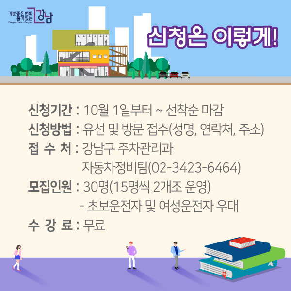 신청은 이렇게!▲ 신청기간 : 10월 1일부터 ~ 선착순 마감▲ 신청방법 : 유선 및 방문 접수(성명, 연락처, 주소)▲ 접 수 처 : 강남구 주차관리과 자동차정비팀(02-3423-6464)▲ 모집인원 : 30명(15명씩 2개조 운영)  - 초보운전자 및 여성운전자 우대▲ 수 강 료 : 무료