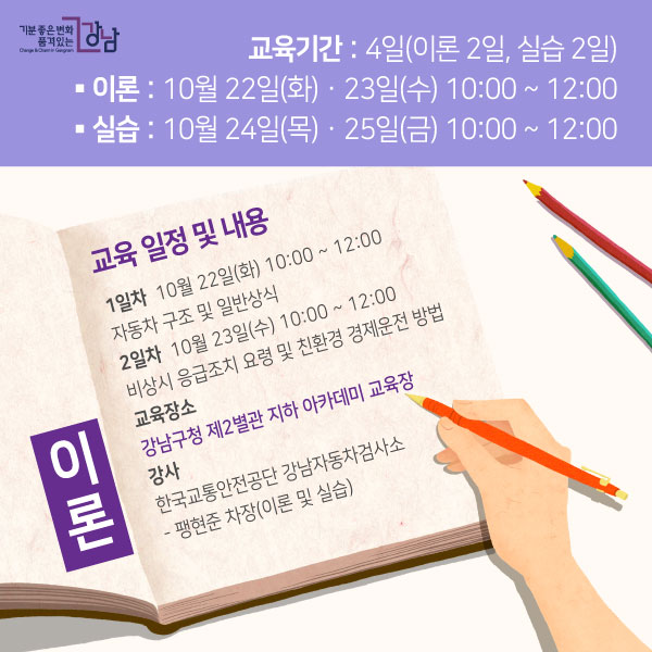 ▲ 교육 일정 및 내용- 이론 (강남구청 제2별관 지하 아카데미 교육장)1일차 - 10월 22일(화) 10:00 ~ 12:00[자동차 구조 및 일반상식]2일차 - 10월 23일(수) 10:00 ~ 12:00[비상시 응급조치 요령 및 친환경 경제운전 방법]- 강사한국교통안전공단 강남자동차검사소- 팽현준 차장(이론 및 실습)