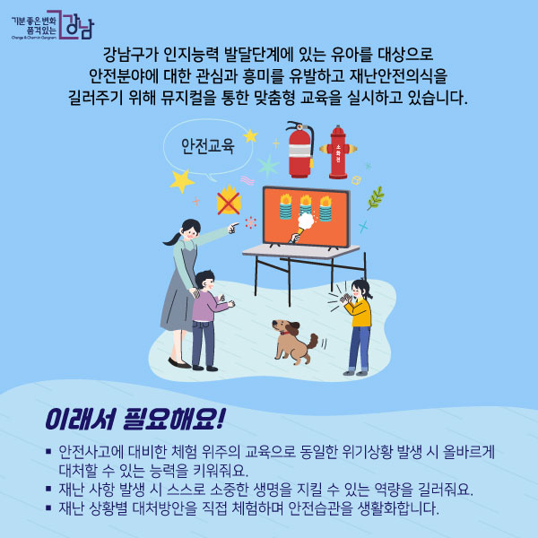 강남구가 인지능력 발달단계에 있는 유아를 대상으로 안전분야에 대한 관심과 흥미를 유발하고 재난안전의식을 길러주기 위해 뮤지컬을 통한 맞춤형 교육을 실시하고 있습니다. 이래서 필요해요!- 안전사고에 대비한 체험 위주의 교육으로 동일한 위기상황 발생 시 올바르게 대처할 수 있는 능력을 키워줘요.- 재난 사항 발생 시 스스로 소중한 생명을 지킬 수 있는 역량을 길러줘요.- 재난 상황별 대처방안을 직접 체험하며 안전습관을 생활화합니다.