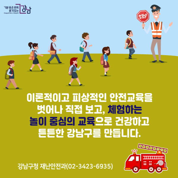 이론적이고 피상적인 안전교육을 벗어나직접 보고, 체험하는 놀이 중심의 교육으로건강하고 튼튼한 강남구를 만듭니다.강남구청 재난안전과(02-3423-6935)