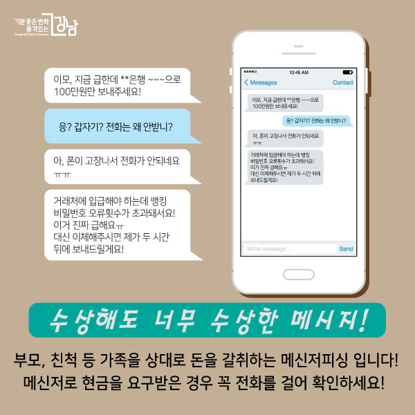 이모, 지금 급한데 **은행 ~~~으로  100만원만 보내주세요!   응? 갑자기? 전화는 왜 안받니?   아, 폰이 고장나서 전화가 안되네요ㅠㅠ   거래처에 입급해야 하는데 뱅킹 비밀번호 오류횟수가 초과돼서요! 이거 진짜 급해요ㅠ  대신 이체해주시면 제가 두 시간 뒤에 보내드릴게요!  수상해도 너무 수상한 메시지!   부모, 친척 등 가족을 상대로 돈을 갈취하는 메신저피싱 입니다! 메신저로 현금을 요구받은 경우 꼭 전화를 걸어 확인하세요! 