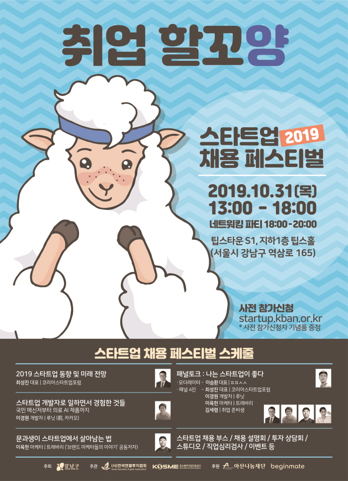 강남구청과 한국엔젤투자협회는 함께 스타트업 채용의 장을 열어 구인수요가 있는 유망 스타트업과 취업 준비생을 매칭해주는 ‘2019 스타트업 채용 페스티벌’을 개최하고자 합니다. 많은 관심 부탁드립니다 ○ 행사명 : 2019 스타트업 채용 페스티벌 ○ 일시 : 2019년 10월 31일(목), 오후 1시 ~ 6시 ○ 장소 : 팁스타운 S1 지하1층 팁스홀 (서울시 강남구 역삼로165) ○ 주최/주관 : 강남구청 / (사)한국엔젤투자협회, 중소벤처기업진흥공단 ○ 후원 : 아산나눔재단, 비긴메이트 ○ 홈페이지 : http://startup.kban.or.kr ○ 주요내용 : 스타트업 채용 부스 50개사, 특강, 패널토크, 채용설명회 등