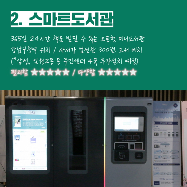2. 스마트 도서관 - 365일 24시간 책을 빌릴 수 있는 오픈형 미니도서관 - 강남구청역에 설치됨 / 사서들이 엄선한 300여권 도서 비치 - (*삼성2동, 일원2동 등 주민센터 4곳 추가설치 예정) - 편리함 ★★★★★ / 다양함 ★★★★★