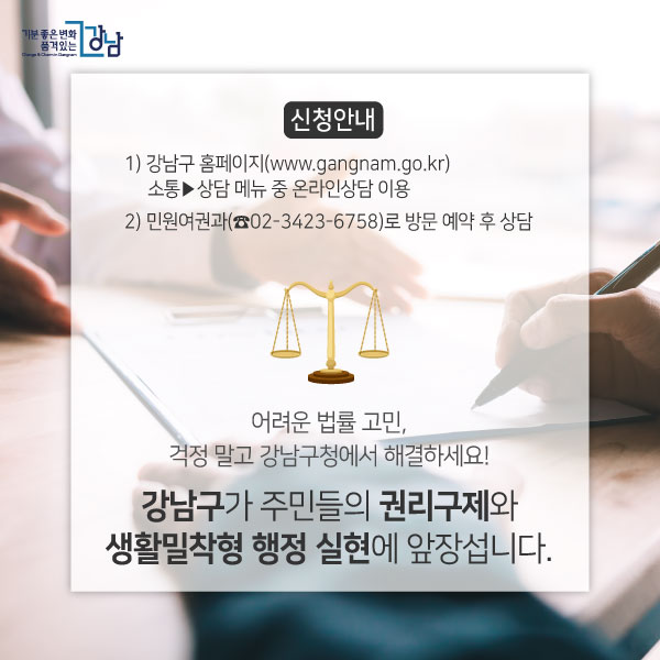 신청안내 1) 강남구 홈페이지(www.gangnam.go.kr) 소통▶상담 메뉴 중 온라인상담 이용 2) 민원여권과(☎02-3423-6758)로 방문 예약 후 상담 어려운 법률 고민, 걱정 말고 강남구청에서 해결하세요! 강남구가 주민들의 권리구제와 생활밀착형 행정 실현에 앞장섭니다.