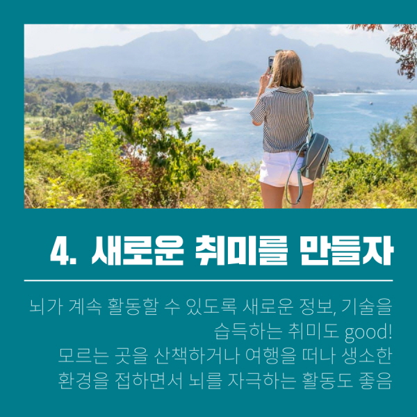 4. 새로운 취미를 만들자 뇌가 계속 활동할 수 있도록 새로운 정보, 기술을 습득하는 취미도 good! 모르는 곳을 산책하거나 여행을 떠나 생소한 환경을 접하면서 뇌를 자극하는 활동도 좋음