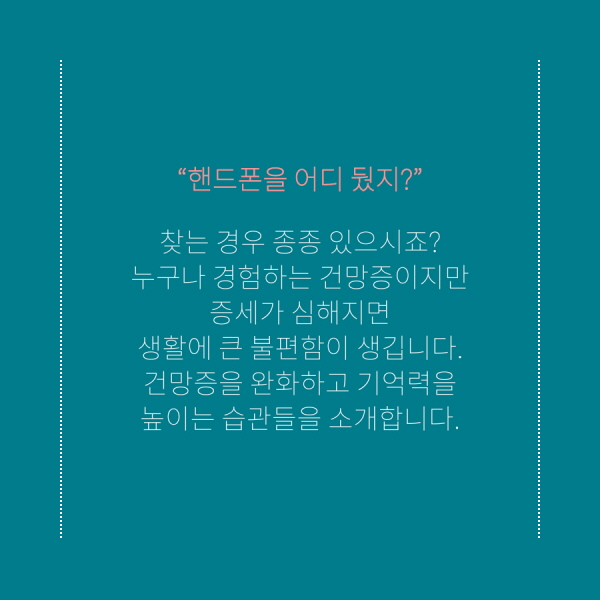 “핸드폰을 어디 뒀지?” 찾는 경우 종종 있으시죠? 누구나 경험하는 건망증이지만 증세가 심해지면 생활에 큰 불편함이 생깁니다. 건망증을 완화하고 기억력을 높이는 습관들을 소개합니다.
