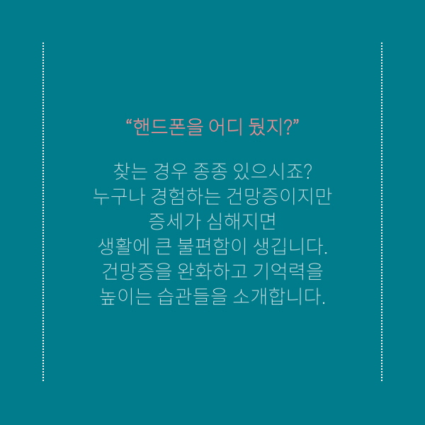  “핸드폰을 어디 뒀지?” 찾는 경우 종종 있으시죠?  누구나 경험하는 건망증이지만 증세가 심해지면  생활에 큰 불편함이 생깁니다.  건망증을 완화하고 기억력을 높이는 습관들을 소개합니다. 