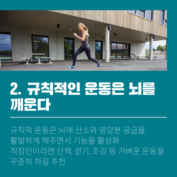 2. 규칙적인 운동은 뇌를 깨운다 규칙적 운동은 뇌에 산소와 영양분 공급을 활발하게 해주면서 기능을 활성화 직장인이라면 산책, 걷기, 조깅 등 가벼운 운동을 꾸준히 하길 추천