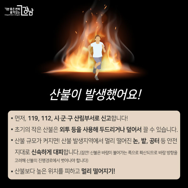 산불이 발생했어요! - 먼저, 119, 112, 시・군・구 산림부서로 신고합니다! - 초기의 작은 산불은 외투 등을 사용해 두드리거나 덮어서 끌 수 있습니다. - 산불 규모가 커지면! 산불 발생지역에서 멀리 떨어진 논, 밭, 공터 등 안전지대로 신속하게 대피합니다.(산불은 바람이 불어가는 쪽으로 확산되므로 바람 방향을 고려해 산불의 진행경로에서 벗어나야 합니다) - 산불보다 높은 위치를 피하고 멀리 떨어지기!