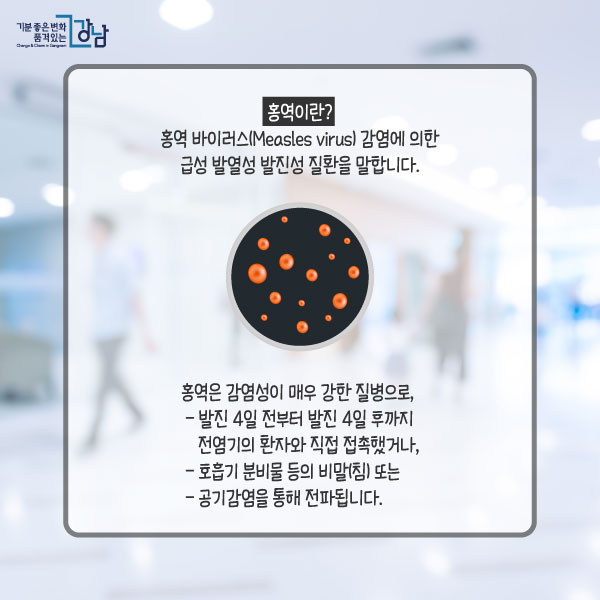 홍역이란?홍역 바이러스(Measles virus) 감염에 의한 급성 발열성 발진성 질환을 말합니다.홍역은 감염성이 매우 강한 질병으로, - 발진 4일 전부터 발진 4일 후까지 전염기의 환자와 직접 접촉했거나, - 호흡기 분비물 등의 비말(침) 또는 - 공기감염을 통해 전파됩니다.