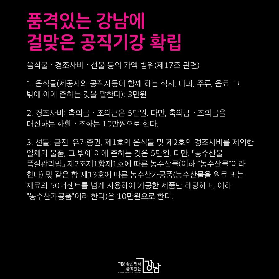 음식물ㆍ경조사비ㆍ선물 등의 가액 범위(제17조 관련) 1. 음식물(제공자와 공직자등이 함께 하는 식사, 다과, 주류, 음료, 그 밖에 이에 준하는 것을 말한다): 3만원 2. 경조사비: 축의금ㆍ조의금은 5만원. 다만, 축의금ㆍ조의금을 대신하는 화환ㆍ조화는 10만원으로 한다. 3. 선물: 금전, 유가증권, 제1호의 음식물 및 제2호의 경조사비를 제외한 일체의 물품, 그 밖에 이에 준하는 것은 5만원. 다만, 「농수산물 품질관리법」 제2조제1항제1호에 따른 농수산물(이하