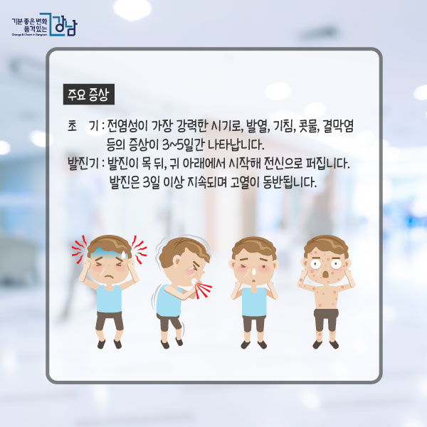 주요 증상- 초기 : 전염성이 가장 강력한 시기로, 발열, 기침, 콧물, 결막염 등의 증상이 3~5일간 나타납니다.- 발진기 : 발진이 목 뒤, 귀 아래에서 시작해 전신으로 퍼집니다. 발진은 3일 이상 지속되며 고열이 동반됩니다.