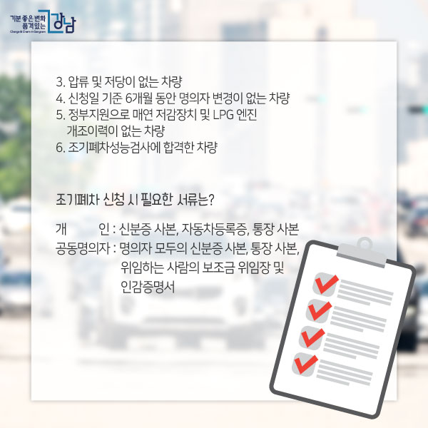  4. 신청일 기준 6개월 동안 명의자 변경이 없는 차량 5. 정부지원으로 매연 저감장치 및 LPG 엔진 개조이력이 없는 차량 6. 조기폐차성능검사에 합격한 차량조기폐차 신청 시 필요한 서류는?개인 : 신분증 사본, 자동차등록증, 통장 사본공동명의자 : 명의자 모두의 신분증 사본, 통장 사본, 위임하는 사람의 보조금 위임장 및 인감증명서