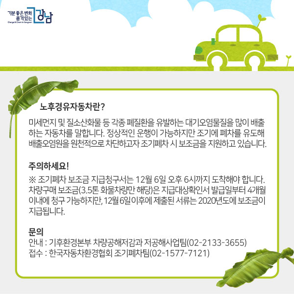 노후경유자동차란? 미세먼지 및 질소산화물 등 각종 폐질환을 유발하는 대기오염물질을 많이 배출하는 자동차를 말합니다. 정상적인 운행이 가능하지만 조기에 폐차를 유도해 배출오염원을 원천적으로 차단하고자 조기폐차 시 보조금을 지원하고 있습니다.주의하세요!※ 조기폐차 보조금 지급청구서는 12월 6일 오후 6시까지 도착해야 합니다. 차량구매 보조금(3.5톤 화물차량만 해당)은 지급대상확인서 발급일부터 4개월 이내에 청구 가능하지만, 12월 6일 이후에 제출된 서류는 2020년도에 보조금이 지급됩니다.문의 - 안내 : 기후환경본부 차량공해저감과 저공해사업팀(02-2133-3655) - 접수 : 한국자동차환경협회 조기폐차팀(02-1577-7121)