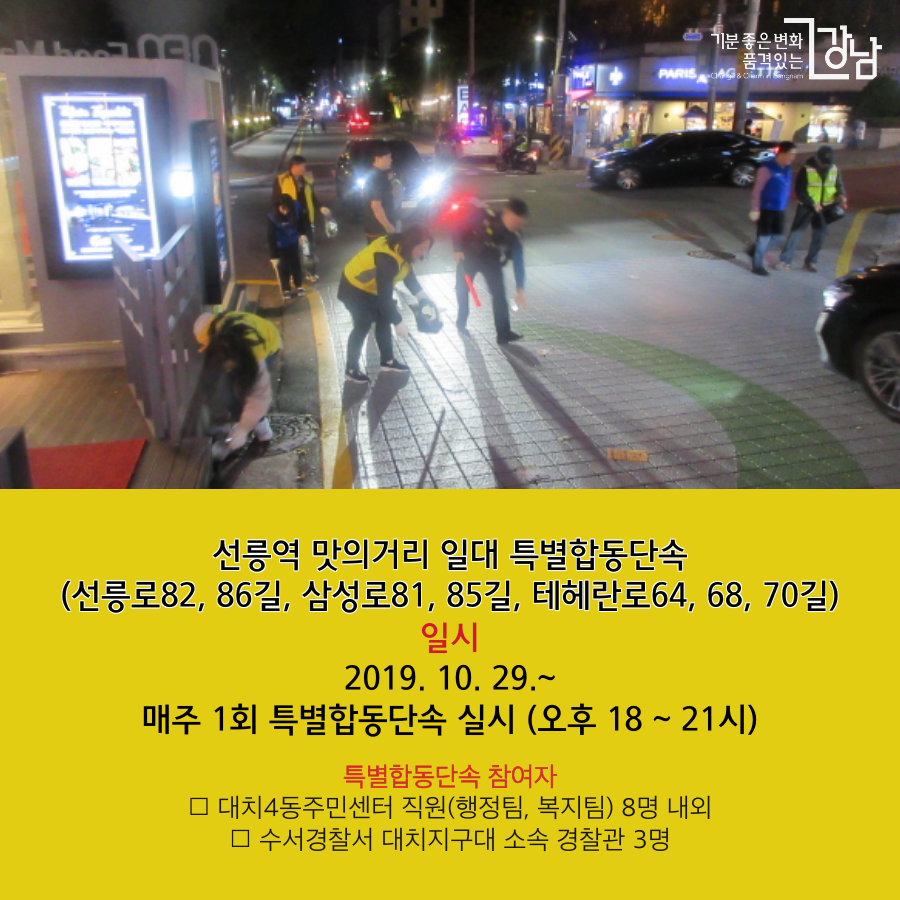 선릉역 맛의거리 일대 특별합동단속 (선릉로82, 86길, 삼성로81, 85길, 테헤란로64, 68, 70길) 추진일시 2019. 10. 29. ~ 11. 30. (18 ~ 21시) 매주 1회 특별합동단속 실시 특별합동단속 참여자 -대치4동주민센터 직원(행정팀, 복지팀) 8명 내외 -수서경찰서 대치지구대 소속 경찰관 3명