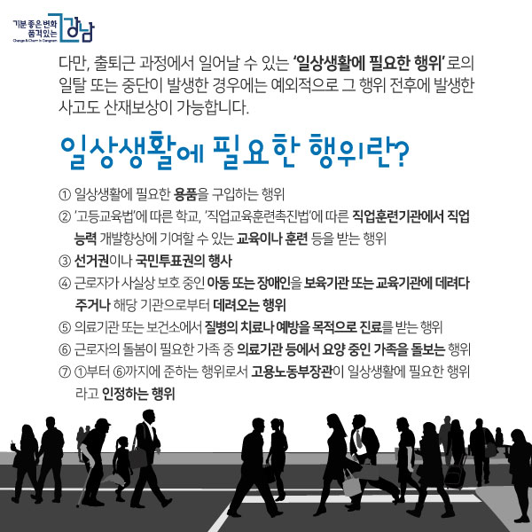 다만, 출퇴근 과정에서 일어날 수 있는 ‘일상생활에 필요한 행위’로의 일탈 또는 중단이 발생한 경우에는 예외적으로 그 행위 전후에 발생한 사고도 산재보상이 가능합니다.일상생활에 필요한 행위란?① 일상생활에 필요한 용품을 구입하는 행위② ‘고등교육법’에 따른 학교, ‘직업교육훈련촉진법’에 따른 직업훈련기관에서 직업능력 개발향상에 기여할 수 있는 교육이나 훈련 등을 받는 행위③ 선거권이나 국민투표권의 행사④ 근로자가 사실상 보호 중인 아동 또는 장애인을 보육기관 또는 교육기관에 데려다주거나 해당 기관으로부터 데려오는 행위⑤ 의료기관 또는 보건소에서 질병의 치료나 예방을 목적으로 진료를 받는 행위⑥ 근로자의 돌봄이 필요한 가족 중 의료기관 등에서 요양 중인 가족을 돌보는 행위⑦ ①부터 ⑥까지에 준하는 행위로서 고용노동부장관이 일상생활에 필요한 행위라고 인정하는 행위