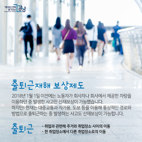 출퇴근재해 보상제도2018년 1월 1일 이전에는 노동자가 회사차나 회사에서 제공한 차량을 이용하던 중 발생한 사고만 산재보상이 가능했습니다. 하지만! 현재는 대중교통과 자가용, 도보 등을 이용해 통상적인 경로와 방법으로 출퇴근하는 중 발생하는 사고도 산재보상이 가능합니다.출퇴근 - 취업과 관련해 주거와 취업장소 사이의 이동 - 한 취업장소에서 다른 취업장소로의 이동