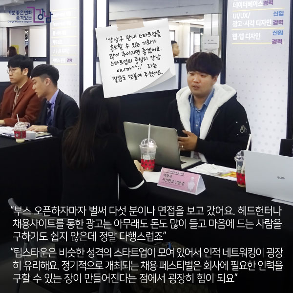 “부스 오픈하자마자 벌써 다섯 분이나 면접을 보고 갔어요. 헤드헌터나 채용사이트를 통한 광고는 아무래도 돈도 많이 들고 마음에 드는 사람을 구하기도 쉽지 않은데 정말 다행스럽죠”“팁스타운은 비슷한 성격의 스타트업이 모여 있어서 인적 네트워킹이 굉장히 유리해요. 정기적으로 개최되는 채용 페스티벌은 회사에 필요한 인력을 구할 수 있는 장이 만들어진다는 점에서 굉장히 힘이 되요”
