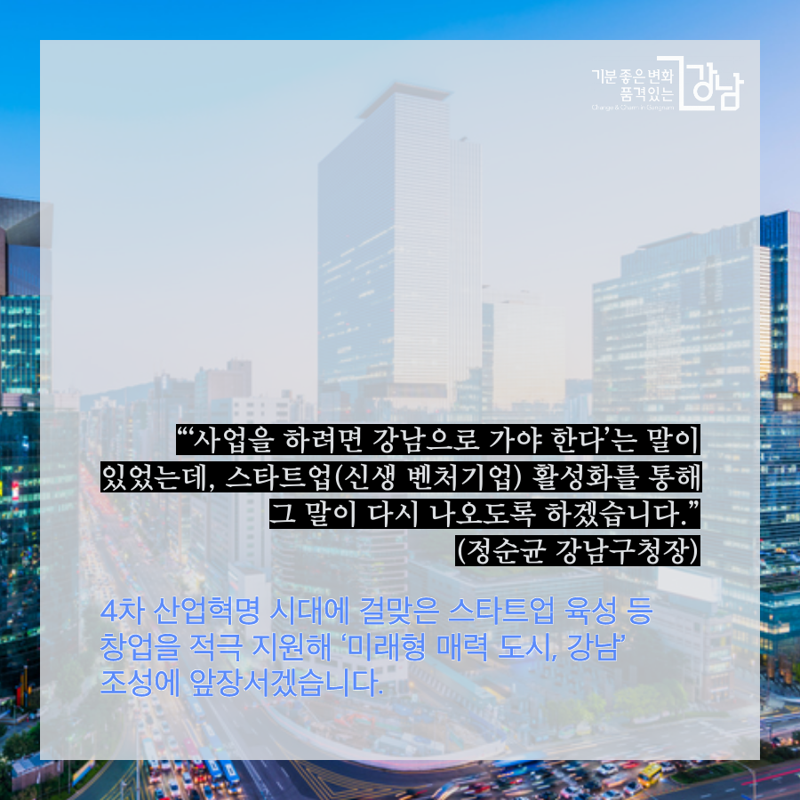 “‘사업을 하려면 강남으로 가야 한다’는 말이 있었는데, 스타트업(신생 벤처기업) 활성화를 통해 그 말이 다시 나오도록 하겠습니다.”(정순균 강남구청장) 차 산업혁명 시대에 걸맞은 스타트업 육성 등 창업을 적극 지원해 ‘미래형 매력 도시, 강남’ 조성에 앞장서겠습니다.