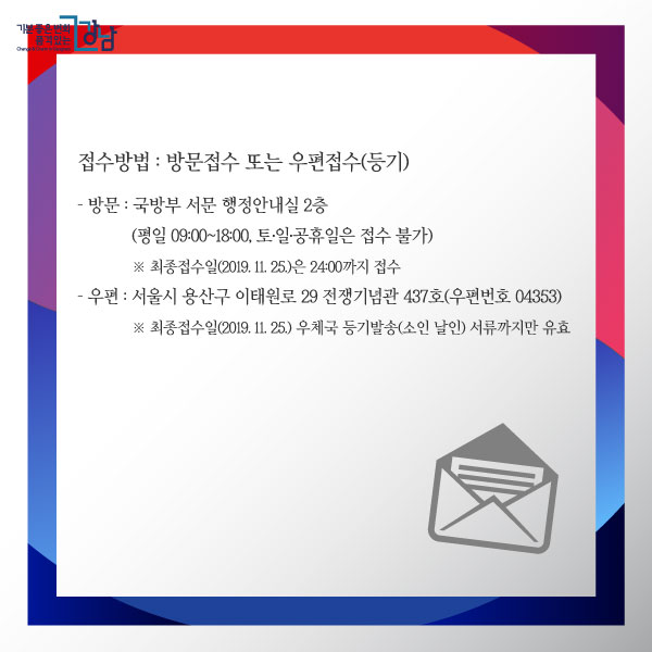 접수방법 : 방문접수 또는 우편접수(등기) - 방문 : 국방부 서문 행정안내실 2층(평일 09:00~18:00, 토·일·공휴일은 접수 불가) ※ 최종접수일(2019. 11. 25.)은 24:00까지 접수 - 우편 : 서울시 용산구 이태원로 29 전쟁기념관 437호(우편번호 04353) ※ 최종접수일(2019. 11. 25.) 우체국 등기발송(소인 날인) 서류까지만 유효