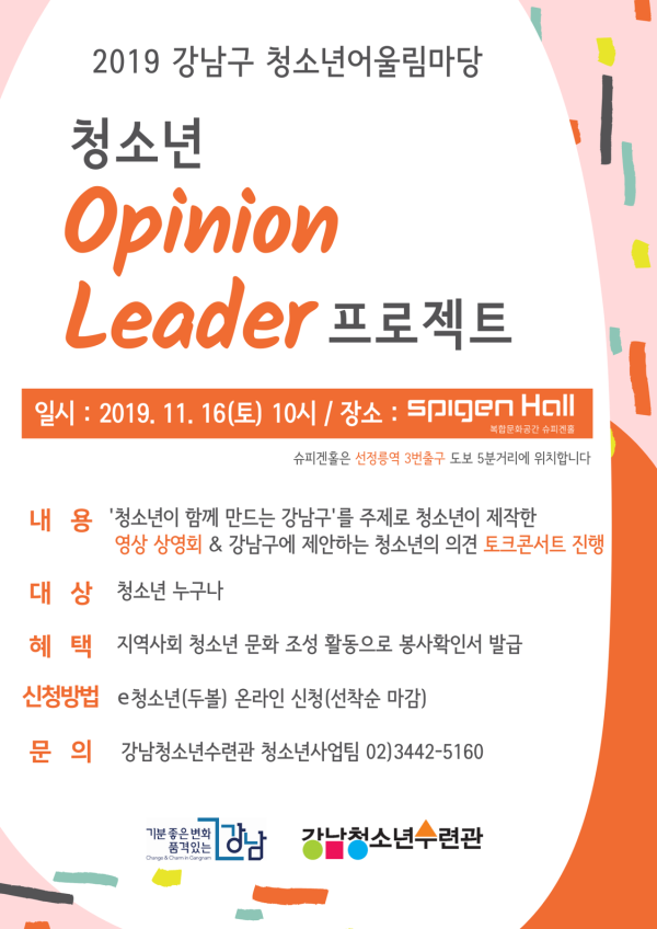 강남청소년수련관(운영법인: 서울YWCA)은 강남구청의 지원으로 2019 강남구 청소년어울림마당 <청소년 OpinionLeader(오피니언리더) 프로젝트>를 진행한다. 11월 16일(토) 10시부터 슈피겐홀(선정릉역 3번출구 도보 5분)에서 진행되는 이번 행사는 ‘청소년이 함께 만드는 강남구’를 주제로 청소년이 강남구에 제안하는 의견 담은 영상 상영회와 청소년의 의견을 토크콘서트 형태로 토론하는 등 다양한 활동이 진행된다. 특히 참여한 청소년들에게는 지역사회 청소년 문화 조성 활동 참여로 봉사확인서가 발급될 예정이다. 신청은 e청소년(www.youth.go.kr) 두볼 메뉴를 통해 신청 가능하며 기타 자세한 사항은 강남청소년수련관 홈페이지와(www.gangnamyc.or.kr)청소년사업팀(02-3442-5160)으로 문의하면 안내 받을 수 있다. 청소년이 지역사회 문제에 관심을 갖고 서로의 의견을 교류함으로써 지역사회 구성원으로 역할을 수행하여 건강한 민주시민으로 성장을 지원하는 본 활동에 많은 관심과 참여를 바란다.