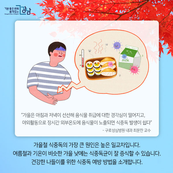 “가을은 아침과 저녁이 선선해 음식물 취급에 대한 경각심이 떨어지고,  야외활동으로 장시간 외부온도에 음식물이 노출되면 식중독 발생이 쉽다”  - 구로성심병원 내과 최문찬 교수  가을철 식중독의 가장 큰 원인은 높은 일교차입니다. 여름철과 기온이 비슷한 가을 낮에는 식중독균이 잘 증식할 수 있습니다. 건강한 나들이를 위한 식중독 예방 방법을 소개합니다.