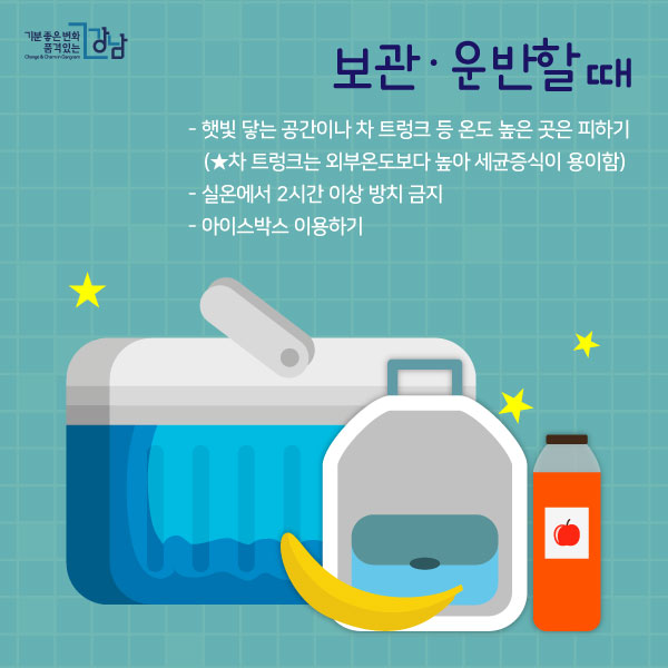 보관·운반할 때  - 햇빛 닿는 공간이나 차 트렁크 등 온도 높은 곳은 피하기 (★차 트렁크는 외부온도보다 높아 세균증식이 용이함)  - 실온에서 2시간 이상 방치 금지 - 아이스박스 이용하기 