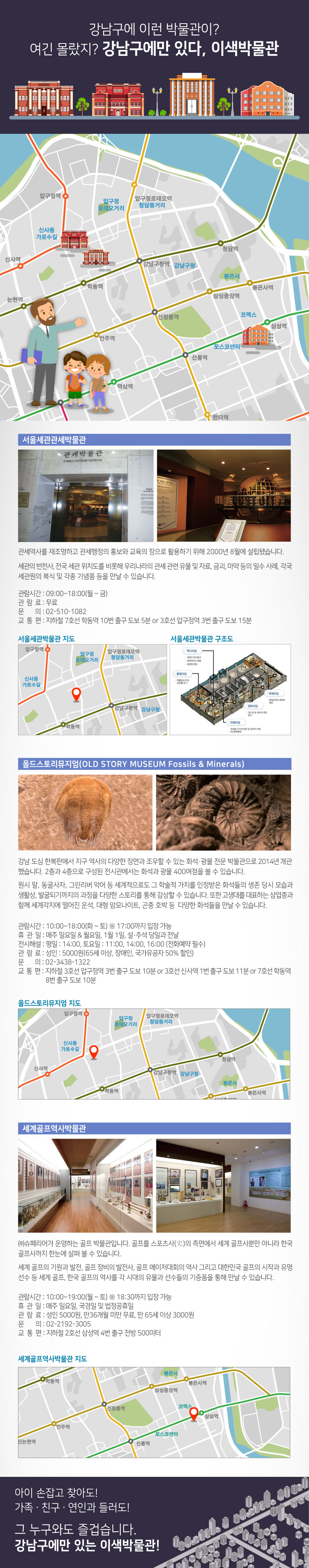 강남구에 이런 박물관이? 여긴 몰랐지? 강남구에만 있다, 이색박물관 서울세관관세박물관 관세역사를 재조명하고 관세행정의 홍보와 교육의 장으로 활용하기 위해 2000년 8월에 설립됐습니다. 세관의 변천사, 전국 세관 위치도를 비롯해 우리나라의 관세 관련 유물 및 자료, 금괴, 마약 등의 밀수 사례, 각국 세관원의 복식 및 각종 기념품 등을 만날 수 있습니다. 관람시간 : 09:00~18:00(월 ~ 금) 관람료 : 무료 문의 : 02-510-1082 교통편 : 지하철 7호선 학동역 10번 출구 도보 5분 or 3호선 압구정역 3번 출구 도보 15분 올드스토리뮤지엄(OLD STORY MUSEUM Fossils & Minerals) 강남 도심 한복판에서 지구 역사의 다양한 장면과 조우할 수 있는 화석·광물 전문 박물관으로 2014년 개관했습니다. 2층과 4층으로 구성된 전시관에서는 화석과 광물 400여점을 볼 수 있습니다. 원시 말, 동굴사자, 그린리버 악어 등 세계적으로도 그 학술적 가치를 인정받은 화석들의 생존 당시 모습과 생활상, 발굴되기까지의 과정을 다양한 스토리를 통해 감상할 수 있습니다. 또한 고생대를 대표하는 삼엽충과 함께 세계각지에 떨어진 운석, 대형 암모나이트, 곤충 호박 등 다양한 화석들을 만날 수 있습니다. 관람시간 : 10:00~18:00(화 ~ 토) ※ 17:00까지 입장 가능 휴관일 : 매주 일요일 & 월요일, 1월 1일, 설·추석 당일과 전날 전시해설 : 평일 : 14:00, 토요일 : 11:00, 14:00, 16:00 (전화예약 필수) 관람료 : 성인 : 5000원(65세 이상, 장애인, 국가유공자 50% 할인) 문의 : 02-3438-1322 교통편 : 지하철 3호선 압구정역 3번 출구 도보 10분 or 3호선 신사역 1번 출구 도보 11분 or 7호선 학동역 8번 출구 도보 10분 세계골프역사박물관 ㈜슈페리어가 운영하는 골프 박물관입니다. 골프를 스포츠사(史)의 측면에서 세계 골프사뿐만 아니라 한국 골프사까지 한눈에 살펴 볼 수 있습니다. 세계 골프의 기원과 발전, 골프 장비의 발전사, 골프 메이저대회의 역사 그리고 대한민국 골프의 시작과 유명 선수 등 세계 골프, 한국 골프의 역사를 각 시대의 유물과 선수들의 기증품을 통해 만날 수 있습니다. 관람시간 : 10:00~19:00(월 ~ 토) ※ 18:30까지 입장 가능 휴관일 : 매주 일요일, 국경일 및 법정공휴일 관람료 : 성인 5000원, 만36개월 미만 무료, 만 65세 이상 3000원 문의 : 02-2192-3005 교통편 : 지하철 2호선 삼성역 4번 출구 전방 500미터 아이 손잡고 찾아도! 가족ㆍ친구ㆍ연인과 들러도! 그 누구와도 즐겁습니다. 강남구에만 있는 이색박물관!