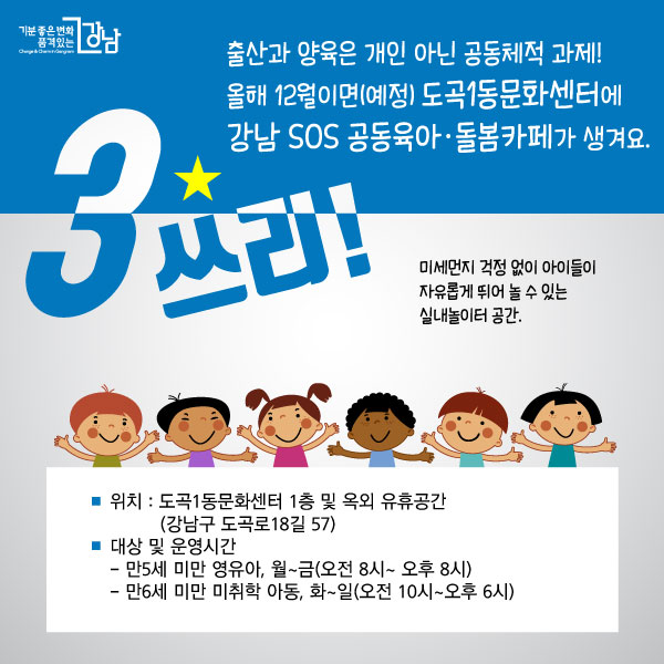 쓰리! 출산과 양육은 개인 아닌 공동체적 과제! 올해 11월이면(예정) 도곡1동문화센터에 강남 SOS 공동육아·돌봄카페가 생겨요. 미세먼지 걱정 없이 아이들이 자유롭게 뛰어 놀 수 있는 실내놀이터 공간. □위치 : 도곡1동문화센터 1층 및 옥외 유휴공간 (강남구 도곡로18길 57) □대상 : 만5세 미만 영유아, 만3세 ~ 만6세 미만 미취학 아동 □운영시간 : 월~금 (오전 8시 ~ 오후 8시), 화~일 (오전 10시 ~ 오후 6시)