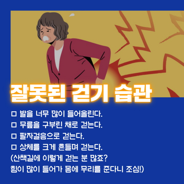 잘못된 걷기 습관 □ 발을 너무 많이 들어올린다. □ 무릎을 구부린 채로 걷는다. □ 팔자걸음으로 걷는다. □ 상체를 크게 흔들며 걷는다. (산책길에 이렇게 걷는 분 많죠? 힘이 많이 들어가 몸에 무리를 준다니 조심!)