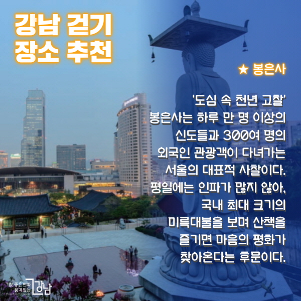 ★ 봉은사 :‘도심 속 천년 고찰’ 봉은사는 하루 만 명 이상의 신도들과 300여 명의 외국인 관광객이 다녀가는 서울의 대표적 사찰이다. 평일에는 인파가 많지 않아, 국내 최대 크기의 미륵대불을 보며 산책을 즐기면 마음의 평화가 찾아온다는 후문이다.