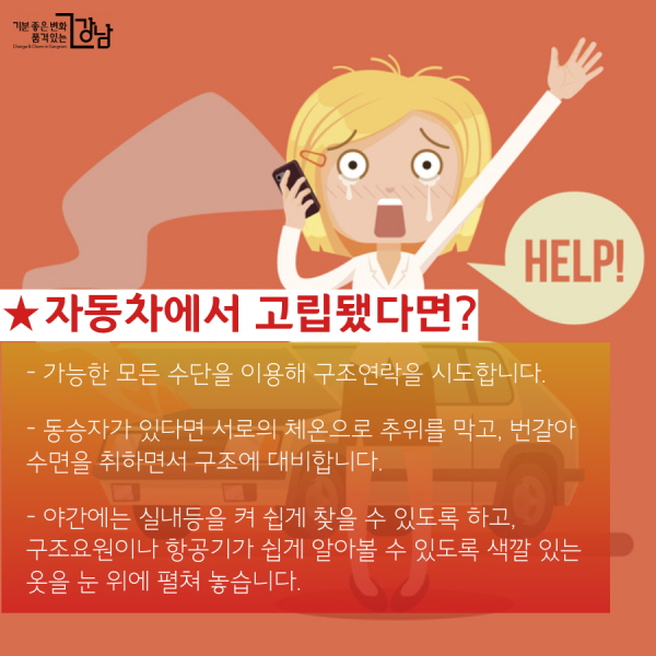  ★자동차에서 고립됐다면?  - 가능한 모든 수단을 이용해 구조연락을 시도합니다.  - 동승자가 있다면 서로의 체온으로 추위를 막고, 번갈아 수면을 취하면서 구조에 대비합니다.  - 야간에는 실내등을 켜 쉽게 찾을 수 있도록 하고, 구조요원이나 항공기가 쉽게 알아볼 수 있도록 색깔 있는 옷을 눈 위에 펼쳐 놓습니다.