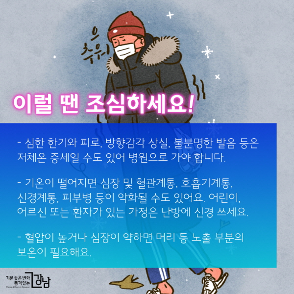 이럴 땐 조심하세요!  - 심한 한기와 피로, 방향감각 상실, 불분명한 발음 등은 저체온 증세일 수도 있어 병원으로 가야 합니다.  - 갑작스럽게 기온이 떨어지면 심장 및 혈관계통, 호흡기계통, 신경계통, 피부병 등이 악화될 수도 있어요. 어린이, 어르신 또는 환자가 있는 가정은 난방에 신경 쓰세요.  - 혈압이 높거나 심장이 약하면 머리 등 노출 부분의 보온이 필요해요.  - 당뇨나 만성폐질환자는 독감 예방접종 필수!