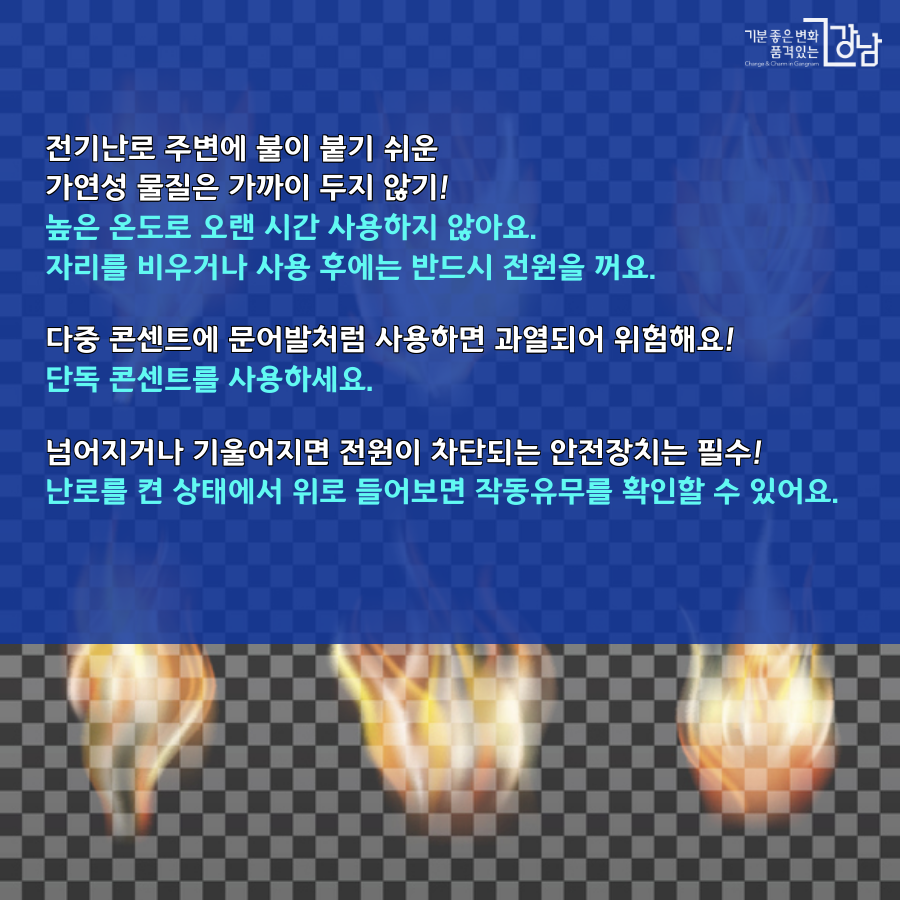    전기난로 주변에 불이 붙기 쉬운 가연성 물질은 가까이 두지 않기! -높은 온도로 오랜시간 사용하지 않아요. -자리를 비우거나 사용 후에는 반드시 전원을 꺼요.   다중 콘센트에 문어발처럼 사용하면 과열돼 위험해요! -단독 콘센트를 사용하세요.  넘어지거나 기울어지면 전우너이 차단되는 안전장치는 필수! -난로를 켠 상태에서 위로 들어보면 작동유무를 확인할 수 있어요. 