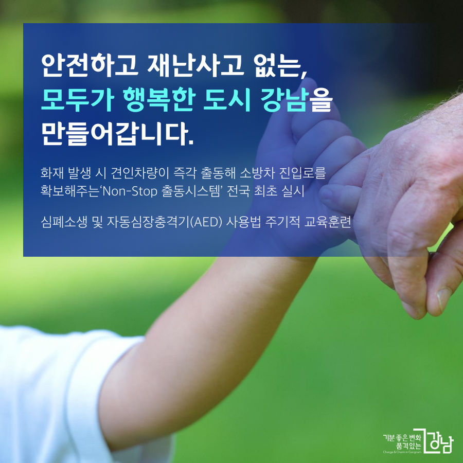 안전하고 재난사고 없는, 모두가 행복한 도시 강남을 만들어갑니다. - 화재 발생 시 견인차량이 즉각 출동해 소방차 진입로를 확보해주는 Non-stop 출동시스템 전국 최초 실시  -심폐소생 및 자동심장충격기(AED)사용법 등 주기적 교육 훈련