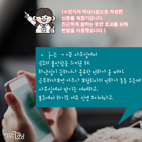 (※전지적 막내시점으로 작성한 신문물 체험기입니다. 친근하게 말하는 듯한 효과를 위해 반말을 사용했습니다.) ㄴ├는 ㄱr끔 사무실에서 극도의 불안함을 느끼곤 해. 화장실이 급하거나 중요한 전화가 올 때지. 근무하다보면 카드나 보험회사의 전화가 종종 오는데 사무실에서 받기는 애매하고, 복도에서 하기도 너무 신경 쓰이더라고.